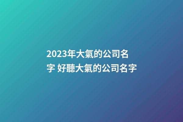 2023年大氣的公司名字 好聽大氣的公司名字-第1張-公司起名-玄機(jī)派